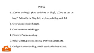 INDICE
1. ¿Qué es un blog?, ¿Para qué sirve un blog?, ¿Cómo se usa un
blog?. Definición de Blog, link, url, foro, edublog, web 2.0.
2. Crear una cuenta de Google.
3. Crear una cuenta de Blogger.
4. Primeros Pasos en un blog.
5. Incluir videos, presentaciones y archivos diversos, etc.
6. Configuración de un blog, añadir actividades interactivas.
 