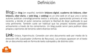 Definición
Blog:Un blog (en español, también bitácora digital, cuaderno de bitácora, ciber
bitácora, ciber diario, o web blog, o weblog) es un sitio web en el que uno o varios
autores publican cronológicamente textos o artículos, apareciendo primero el más
reciente, y donde el autor conserva siempre la libertad de dejar publicado lo que
crea pertinente. También suele ser habitual que los propios lectores participen
activamente a través de los comentarios. Un blog puede servir para publicar ideas
propias y opiniones de terceros sobre diversos temas
Link: Enlace, hipervínculo. Conexión con otro documento web por medio de la
dirección URL (Localizador Uniforme de Recursos). Los enlaces aparecen en el texto
de un documento web en forma de texto subrayado y de distinto color.
 