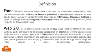 Definición
Foro: Definimos entonces como Foro a no solo una comunidad determinada, sino
también considerando al Grupo de Personas (miembros o usuarios) que tienen un espacio
donde poder compartir constantemente todo tipo de Información, Opiniones, Archivos y
tener un diálogo mediante Preguntas y Respuestas sobre una temática en particular, o un
conjunto de Temas establecidos.
Web 2.0: es un concepto que se acuñó en 2003 y que se refiere al fenómeno social
surgido a partir del desarrollo de diversas aplicaciones en Internet. El término establece una
distinción entre la primera época de la Web (donde el usuario era básicamente un sujeto
pasivo que recibía la información o la publicaba, sin que existieran demasiadas posibilidades
para que se generara la interacción) y la revolución que supuso el auge de los blogs, las
redes sociales y otras herramientas relacionadas.
 