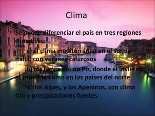 Clima
• Se puede diferenciar el país en tres regiones
  climáticas:
       a) el clima mediterráneo en el sur de
  Italia, con veranos calurosos
       b) los llanos del río Po, donde el invierno
  es muy frío como en los países del norte
        c) los Alpes, y los Apeninos, con clima
  frío y precipitaciones fuertes.
 