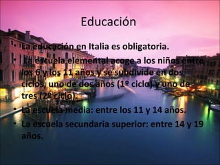 Educación
• La educación en Italia es obligatoria.
• La escuela elemental acoge a los niños entre
  los 6 y los 11 años y se subdivide en dos
  ciclos, uno de dos años (1º ciclo) y uno de
  tres (2º ciclo).
• La escuela media: entre los 11 y 14 años.
• La escuela secundaria superior: entre 14 y 19
  años.
 