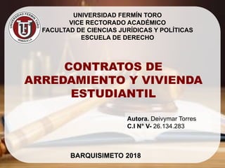 UNIVERSIDAD FERMÍN TORO
VICE RECTORADO ACADÉMICO
FACULTAD DE CIENCIAS JURÍDICAS Y POLÍTICAS
ESCUELA DE DERECHO
CONTRATOS DE
ARREDAMIENTO Y VIVIENDA
ESTUDIANTIL
BARQUISIMETO 2018
Autora. Deivymar Torres
C.I N° V- 26.134.283
 