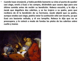 C uando Isaac envejeció, y había perdido bastante su vista al punto de quedar casi ciego, envió a Esaú a los campos, diciéndole que cazara algo para una última comida antes de recibir su bendición. Rebeca escuchó, y le dijo a Jacob que degollara dos cabritos, y se los trajera a su padre, para que recibiera de él la bendición de su hermano. Jacob objetó que su padre, aunque estaba casi ciego, podría notar la sustitución sólo con tocarlo, ya que Esaú era bastante velludo, y él era lampiño. Rebeca le dijo que no se preocupara, y le colocó a modo de fundas las pieles de los cabritos sobre cuello y manos 