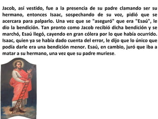 Jacob, así vestido, fue a la presencia de su padre clamando ser su hermano, entonces Isaac, sospechando de su voz, pidió que se acercara para palparlo. Una vez que se "aseguró" que era "Esaú", le dio la bendición. Tan pronto como Jacob recibió dicha bendición y se marchó, Esaú llegó, cayendo en gran cólera por lo que había ocurrido. Isaac, quien ya se había dado cuenta del error, le dijo que lo único que podía darle era una bendición menor. Esaú, en cambio, juró que iba a matar a su hermano, una vez que su padre muriese . 
