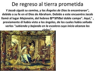 De regreso al tierra prometida Y Jacob siguió su camino, y los Ángeles de Dios lo encontraron" , debido a su fe en el Dios de Abraham. Debido a este encuentro Jacob llamó al lugar  Majanaim , del hebreo  מחניים , "el doble campo". Aquí, previamente él había visto a los ángeles, de los cuales había soñado verlos  "subiendo y bajando en la escalera cuyo inicio alcanza los cielos"  . 