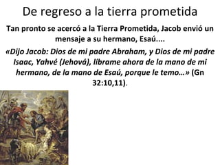 De regreso a la tierra prometida Tan pronto se acercó a la Tierra Prometida, Jacob envió un mensaje a su hermano, Esaú.... «Dijo Jacob: Dios de mi padre Abraham, y Dios de mi padre Isaac, Yahvé (Jehová), líbrame ahora de la mano de mi hermano, de la mano de Esaú, porque le temo…»  (Gn 32:10,11) . 