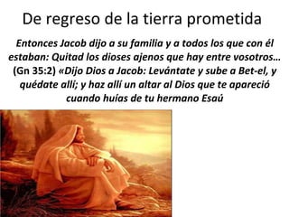 De regreso de la tierra prometida  Entonces Jacob dijo a su familia y a todos los que con él estaban: Quitad los dioses ajenos que hay entre vosotros…  (Gn 35:2)  «Dijo Dios a Jacob: Levántate y sube a Bet-el, y quédate allí; y haz allí un altar al Dios que te apareció cuando huías de tu hermano Esaú 