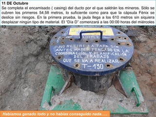 11 DE Octubre
Se completa el encamisado ( casing) del ducto por el que saldrán los mineros. Sólo se
cubren los primeros 54,58 metros, lo suficiente como para que la cápsula Fénix se
deslice sin riesgos. En la primera prueba, la jaula llega a los 610 metros sin siquiera
desplazar ningún tipo de material. El “Día D” comenzará a las 00:00 horas del miércoles
13.




Habíamos ganado todo y no habías conseguido nada…..
 