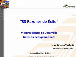 “33 Razones de Éxito”

Vicepresidencia de Desarrollo
 Gerencia de Exploraciones

                                     Jorge Camacho Vidakovic
                                      Gerente de Exploraciones

       Santiago 05 de Mayo de 2011
 