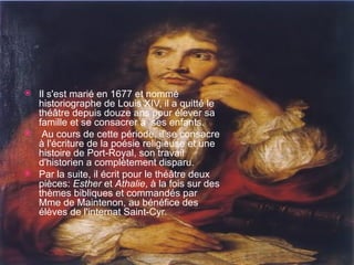 Il s'est marié en 1677 et nommé historiographe de Louis XIV, il a quitté le théâtre depuis douze ans pour élever sa famille et se consacrer à  ses enfants. Au cours de cette période, il se consacre à l'écriture de la poésie religieuse et une histoire de Port-Royal, son travail d'historien a complètement disparu.  Par la suite, il écrit pour le théâtre deux pièces:  Esther  et  Athalie , à la fois sur des thèmes bibliques et commandés par Mme de Maintenon, au bénéfice des élèves de l'internat Saint-Cyr. 