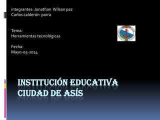 INSTITUCIÓN EDUCATIVA
CIUDAD DE ASÍS
integrantes: Jonathan Wilson paz
Carlos calderón parra
Tema:
Herramientas tecnológicas
Fecha:
Mayo-05-2014
 