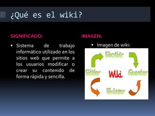 ¿Qué es el wiki?
SIGNIFICADO: IMAGEN:
 Sistema de trabajo
informático utilizado en los
sitios web que permite a
los usuarios modificar o
crear su contenido de
forma rápida y sencilla.
 Imagen de wiki:
 