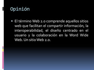 Opinión
 El término Web 2.0 comprende aquellos sitios
web que facilitan el compartir información, la
interoperabilidad, el diseño centrado en el
usuario y la colaboración en la Word Wide
Web. Un sitioWeb 2.0.
 