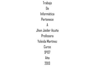 Trabajo
De
Informática
Pertenece
A
Jhon Jaider Acuña
Profesora
Yoleida Martínez
Curso
9º07
Año
2013
 
