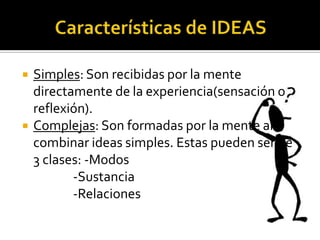    Simples: Son recibidas por la mente
    directamente de la experiencia(sensación o
    reflexión).
   Complejas: Son formadas por la mente al
    combinar ideas simples. Estas pueden ser de
    3 clases: -Modos
           -Sustancia
           -Relaciones
 