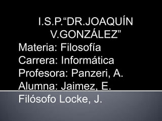 I.S.P.“DR.JOAQUÍN
       V.GONZÁLEZ”
Materia: Filosofía
Carrera: Informática
Profesora: Panzeri, A.
Alumna: Jaimez, E.
Filósofo Locke, J.
 