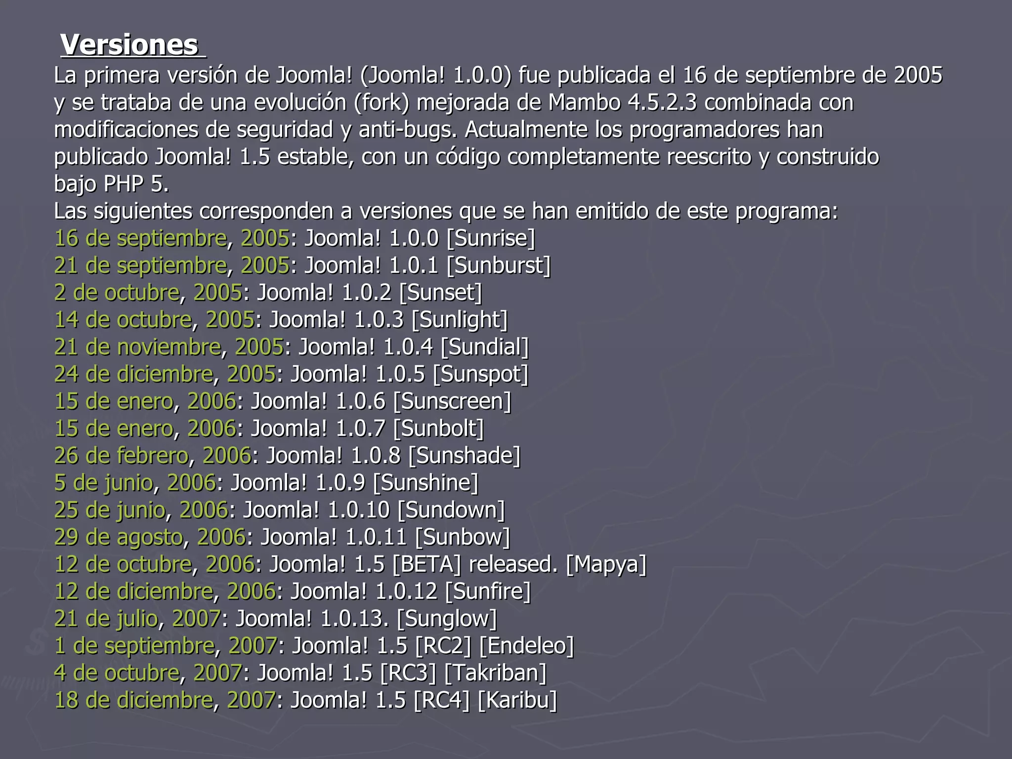 Versiones  La primera versión de Joomla! (Joomla! 1.0.0) fue publicada el 16 de septiembre de 2005 y se trataba de una evolución (fork) mejorada de Mambo 4.5.2.3 combinada con modificaciones de seguridad y anti-bugs. Actualmente los programadores han publicado Joomla! 1.5 estable, con un código completamente reescrito y construido bajo PHP 5.  Las siguientes corresponden a versiones que se han emitido de este programa: 16 de septiembre ,  2005 : Joomla! 1.0.0 [Sunrise] 21 de septiembre ,  2005 : Joomla! 1.0.1 [Sunburst] 2 de octubre ,  2005 : Joomla! 1.0.2 [Sunset] 14 de octubre ,  2005 : Joomla! 1.0.3 [Sunlight] 21 de noviembre ,  2005 : Joomla! 1.0.4 [Sundial] 24 de diciembre ,  2005 : Joomla! 1.0.5 [Sunspot] 15 de enero ,  2006 : Joomla! 1.0.6 [Sunscreen] 15 de enero ,  2006 : Joomla! 1.0.7 [Sunbolt] 26 de febrero ,  2006 : Joomla! 1.0.8 [Sunshade] 5 de junio ,  2006 : Joomla! 1.0.9 [Sunshine] 25 de junio ,  2006 : Joomla! 1.0.10 [Sundown] 29 de agosto ,  2006 : Joomla! 1.0.11 [Sunbow] 12 de octubre ,  2006 : Joomla! 1.5 [BETA] released. [Mapya] 12 de diciembre ,  2006 : Joomla! 1.0.12 [Sunfire] 21 de julio ,  2007 : Joomla! 1.0.13. [Sunglow] 1 de septiembre ,  2007 : Joomla! 1.5 [RC2] [Endeleo] 4 de octubre ,  2007 : Joomla! 1.5 [RC3] [Takriban] 18 de diciembre ,  2007 : Joomla! 1.5 [RC4] [Karibu] 