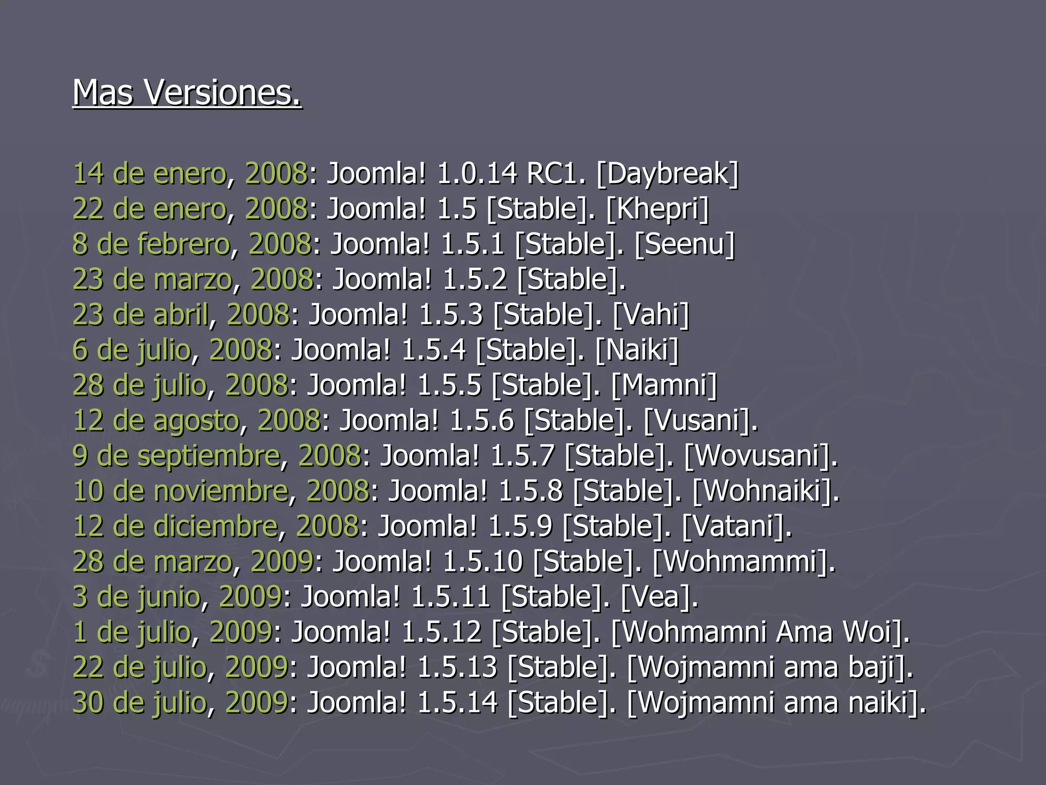 Mas Versiones. 14 de enero ,  2008 : Joomla! 1.0.14 RC1. [Daybreak] 22 de enero ,  2008 : Joomla! 1.5 [Stable]. [Khepri] 8 de febrero ,  2008 : Joomla! 1.5.1 [Stable]. [Seenu] 23 de marzo ,  2008 : Joomla! 1.5.2 [Stable]. 23 de abril ,  2008 : Joomla! 1.5.3 [Stable]. [Vahi] 6 de julio ,  2008 : Joomla! 1.5.4 [Stable]. [Naiki] 28 de julio ,  2008 : Joomla! 1.5.5 [Stable]. [Mamni] 12 de agosto ,  2008 : Joomla! 1.5.6 [Stable]. [Vusani]. 9 de septiembre ,  2008 : Joomla! 1.5.7 [Stable]. [Wovusani]. 10 de noviembre ,  2008 : Joomla! 1.5.8 [Stable]. [Wohnaiki]. 12 de diciembre ,  2008 : Joomla! 1.5.9 [Stable]. [Vatani]. 28 de marzo ,  2009 : Joomla! 1.5.10 [Stable]. [Wohmammi]. 3 de junio ,  2009 : Joomla! 1.5.11 [Stable]. [Vea]. 1 de julio ,  2009 : Joomla! 1.5.12 [Stable]. [Wohmamni Ama Woi]. 22 de julio ,  2009 : Joomla! 1.5.13 [Stable]. [Wojmamni ama baji]. 30 de julio ,  2009 : Joomla! 1.5.14 [Stable]. [Wojmamni ama naiki]. 