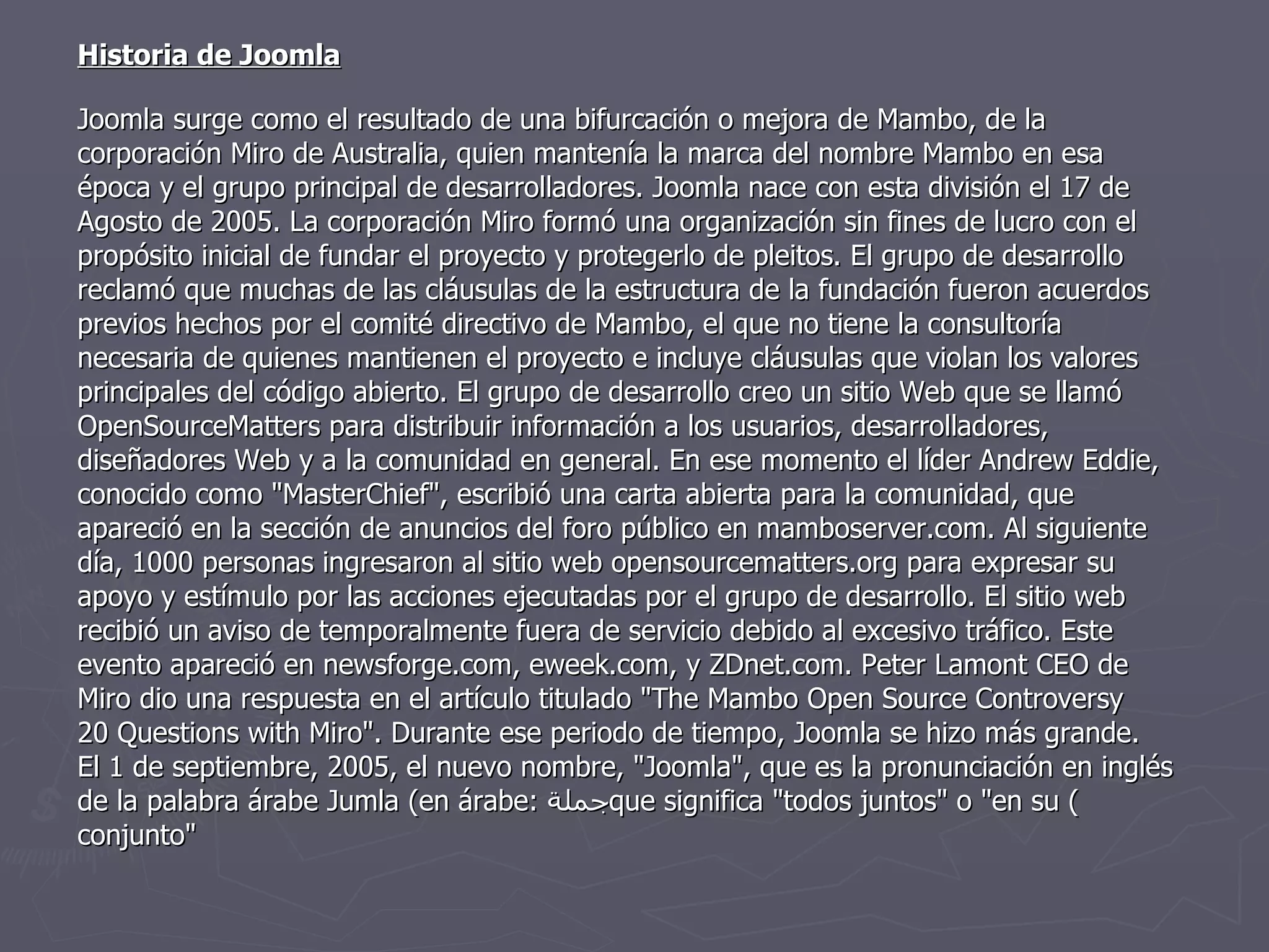 Historia de Joomla Joomla surge como el resultado de una bifurcación o mejora de Mambo, de la corporación Miro de Australia, quien mantenía la marca del nombre Mambo en esa época y el grupo principal de desarrolladores. Joomla nace con esta división el 17 de Agosto de 2005. La corporación Miro formó una organización sin fines de lucro con el propósito inicial de fundar el proyecto y protegerlo de pleitos. El grupo de desarrollo reclamó que muchas de las cláusulas de la estructura de la fundación fueron acuerdos previos hechos por el comité directivo de Mambo, el que no tiene la consultoría necesaria de quienes mantienen el proyecto e incluye cláusulas que violan los valores principales del código abierto. El grupo de desarrollo creo un sitio Web que se llamó OpenSourceMatters para distribuir información a los usuarios, desarrolladores, diseñadores Web y a la comunidad en general. En ese momento el líder Andrew Eddie, conocido como "MasterChief", escribió una carta abierta para la comunidad, que apareció en la sección de anuncios del foro público en mamboserver.com. Al siguiente día, 1000 personas ingresaron al sitio web opensourcematters.org para expresar su apoyo y estímulo por las acciones ejecutadas por el grupo de desarrollo. El sitio web recibió un aviso de temporalmente fuera de servicio debido al excesivo tráfico. Este evento apareció en newsforge.com, eweek.com, y ZDnet.com. Peter Lamont CEO de Miro dio una respuesta en el artículo titulado "The Mambo Open Source Controversy  20 Questions with Miro". Durante ese periodo de tiempo, Joomla se hizo más grande. El 1 de septiembre, 2005, el nuevo nombre, "Joomla", que es la pronunciación en inglés de la palabra árabe Jumla (en árabe:  جملة ) que significa "todos juntos" o "en su conjunto" 