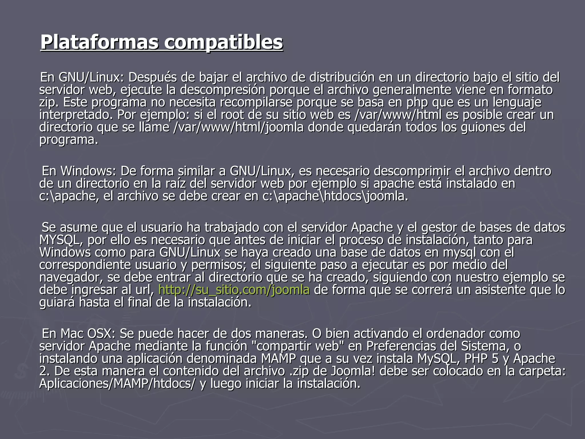 Plataformas compatibles   En GNU/Linux: Después de bajar el archivo de distribución en un directorio bajo el sitio del servidor web, ejecute la descompresión porque el archivo generalmente viene en formato zip. Este programa no necesita recompilarse porque se basa en php que es un lenguaje interpretado. Por ejemplo: si el root de su sitio web es /var/www/html es posible crear un directorio que se llame /var/www/html/joomla donde quedarán todos los guiones del programa. En Windows: De forma similar a GNU/Linux, es necesario descomprimir el archivo dentro de un directorio en la raíz del servidor web por ejemplo si apache está instalado en c:\apache, el archivo se debe crear en c:\apache\htdocs\joomla. Se asume que el usuario ha trabajado con el servidor Apache y el gestor de bases de datos MYSQL, por ello es necesario que antes de iniciar el proceso de instalación, tanto para Windows como para GNU/Linux se haya creado una base de datos en mysql con el correspondiente usuario y permisos; el siguiente paso a ejecutar es por medio del navegador, se debe entrar al directorio que se ha creado, siguiendo con nuestro ejemplo se debe ingresar al url,  http:// su_sitio.com / joomla  de forma que se correrá un asistente que lo guiará hasta el final de la instalación. En Mac OSX: Se puede hacer de dos maneras. O bien activando el ordenador como servidor Apache mediante la función "compartir web" en Preferencias del Sistema, o instalando una aplicación denominada MAMP que a su vez instala MySQL, PHP 5 y Apache 2. De esta manera el contenido del archivo .zip de Joomla! debe ser colocado en la carpeta: Aplicaciones/MAMP/htdocs/ y luego iniciar la instalación. 