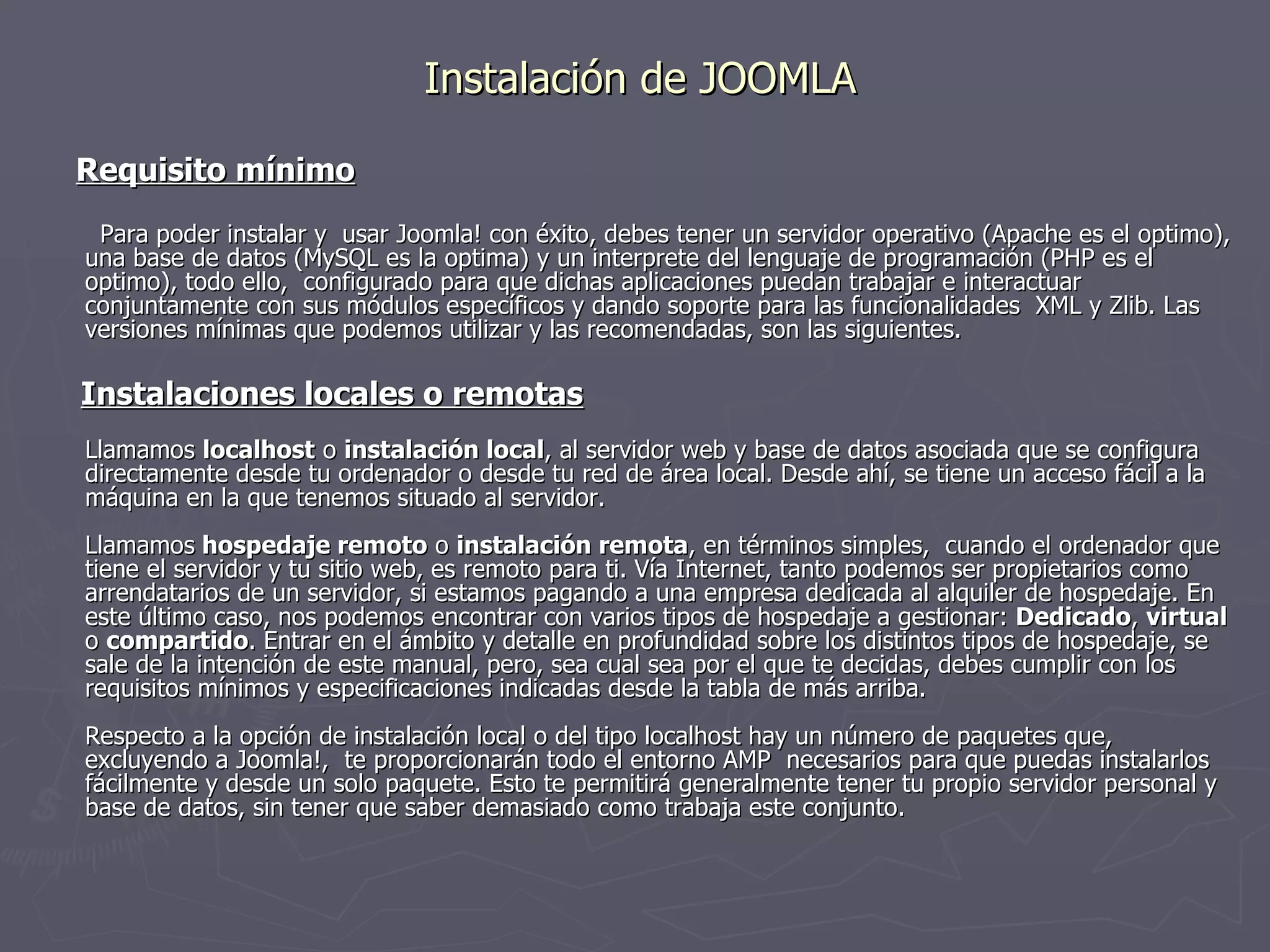 Instalación de JOOMLA Requisito mínimo Para poder instalar y  usar Joomla! con éxito, debes tener un servidor operativo (Apache es el optimo), una base de datos (MySQL es la optima) y un interprete del lenguaje de programación (PHP es el optimo), todo ello,  configurado para que dichas aplicaciones puedan trabajar e interactuar conjuntamente con sus módulos específicos y dando soporte para las funcionalidades  XML y Zlib. Las versiones mínimas que podemos utilizar y las recomendadas, son las siguientes. Instalaciones locales o remotas Llamamos  localhost  o  instalación local , al servidor web y base de datos asociada que se configura directamente desde tu ordenador o desde tu red de área local. Desde ahí, se tiene un acceso fácil a la máquina en la que tenemos situado al servidor. Llamamos  hospedaje remoto  o  instalación remota , en términos simples,  cuando el ordenador que tiene el servidor y tu sitio web, es remoto para ti. Vía Internet, tanto podemos ser propietarios como arrendatarios de un servidor, si estamos pagando a una empresa dedicada al alquiler de hospedaje. En este último caso, nos podemos encontrar con varios tipos de hospedaje a gestionar:  Dedicado ,  virtual  o  compartido . Entrar en el ámbito y detalle en profundidad sobre los distintos tipos de hospedaje, se sale de la intención de este manual, pero, sea cual sea por el que te decidas, debes cumplir con los requisitos mínimos y especificaciones indicadas desde la tabla de más arriba. Respecto a la opción de instalación local o del tipo localhost hay un número de paquetes que, excluyendo a Joomla!,  te proporcionarán todo el entorno AMP  necesarios para que puedas instalarlos fácilmente y desde un solo paquete. Esto te permitirá generalmente tener tu propio servidor personal y base de datos, sin tener que saber demasiado como trabaja este conjunto. 