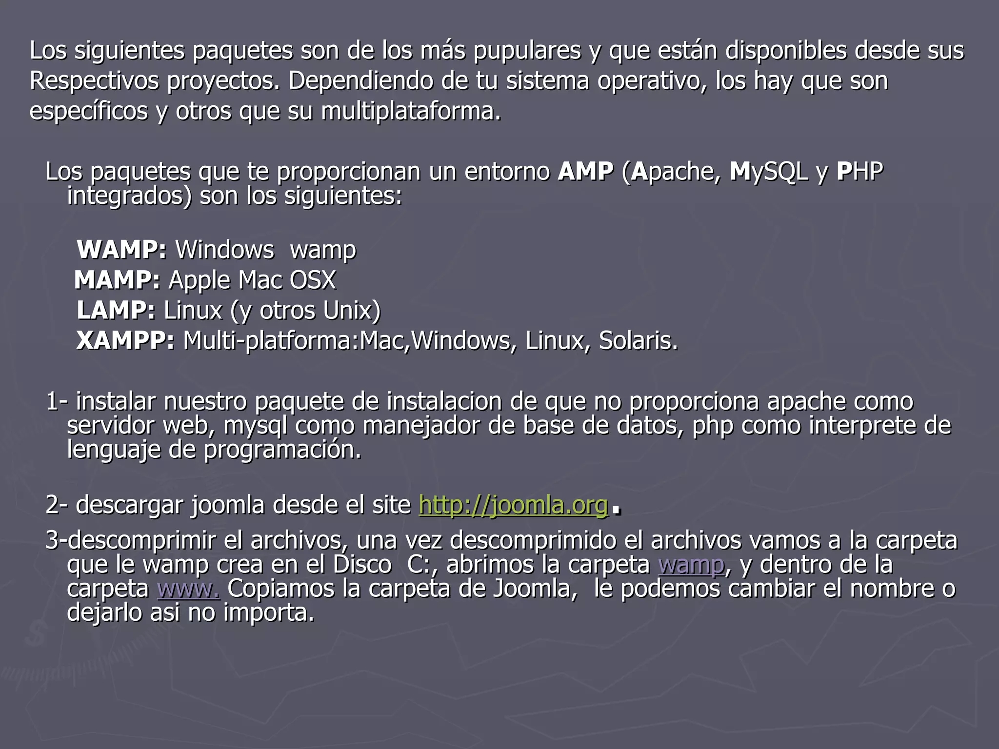 Los siguientes paquetes son de los más pupulares y que están disponibles desde sus Respectivos proyectos. Dependiendo de tu sistema operativo, los hay que son específicos y otros que su multiplataforma. Los paquetes que te proporcionan un entorno  AMP  ( A pache,  M ySQL y  P HP integrados) son los siguientes:   WAMP:  Windows  wamp   MAMP:  Apple Mac OSX    LAMP:  Linux (y otros Unix)       XAMPP:  Multi-platforma:Mac,Windows, Linux, Solaris. 1- instalar nuestro paquete de instalacion de que no proporciona apache como servidor web, mysql como manejador de base de datos, php como interprete de lenguaje de programación. 2- descargar joomla desde el site  http://joomla.org . 3-descomprimir el archivos, una vez descomprimido el archivos vamos a la carpeta que le wamp crea en el Disco  C:, abrimos la carpeta  wamp , y dentro de la carpeta  www.  Copiamos la carpeta de Joomla,  le podemos cambiar el nombre o dejarlo asi no importa. 