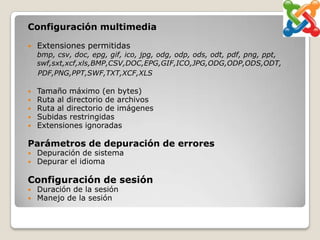 Configuración multimedia

   Extensiones permitidas
    bmp, csv, doc, epg, gif, ico, jpg, odg, odp, ods, odt, pdf, png, ppt,
    swf,sxt,xcf,xls,BMP,CSV,DOC,EPG,GIF,ICO,JPG,ODG,ODP,ODS,ODT,
    PDF,PNG,PPT,SWF,TXT,XCF,XLS

   Tamaño máximo (en bytes)
   Ruta al directorio de archivos
   Ruta al directorio de imágenes
   Subidas restringidas
   Extensiones ignoradas

Parámetros de depuración de errores
   Depuración de sistema
   Depurar el idioma

Configuración de sesión
   Duración de la sesión
   Manejo de la sesión
 
