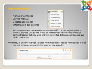 Herramientas

1.   Mensajería interna
2.   Correo masivo
3.   Desbloqueo global
4.   Información del sistema

•    Joomla posee una herramienta de comunicación de mensajería privada
     interna, Supone una buena forma de mantenerse informados todos los
     administradores del sitio web entre sí, sobre las distintas operaciones que
     están realizando.

*Además, el usuario de tipo “Super Administrador” recibe notificación de los
    nuevos artículos de contenido que se han creado.
 
