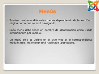 Menús
   Pueden mostrarse diferentes menús dependiendo de la sección o
    página por la que se esté navegando.

   Cada menú debe tener un nombre de identificación único usado
    internamente por Joomla.

   Un menú sólo es visible en el sitio web si el correspondiente
    módulo mod_mainmenu está habilitado (publicado).
 