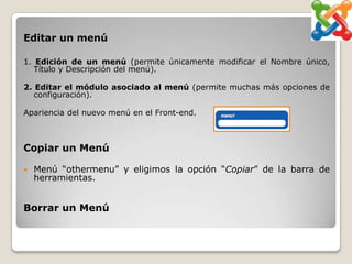 Editar un menú

1. Edición de un menú (permite únicamente modificar el Nombre único,
   Título y Descripción del menú).

2. Editar el módulo asociado al menú (permite muchas más opciones de
   configuración).

Apariencia del nuevo menú en el Front-end.



Copiar un Menú

   Menú “othermenu” y eligimos la opción “Copiar” de la barra de
    herramientas.


Borrar un Menú
 