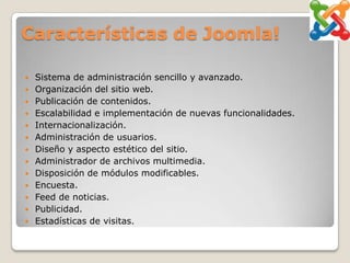 Características de Joomla!

   Sistema de administración sencillo y avanzado.
   Organización del sitio web.
   Publicación de contenidos.
   Escalabilidad e implementación de nuevas funcionalidades.
   Internacionalización.
   Administración de usuarios.
   Diseño y aspecto estético del sitio.
   Administrador de archivos multimedia.
   Disposición de módulos modificables.
   Encuesta.
   Feed de noticias.
   Publicidad.
   Estadísticas de visitas.
 