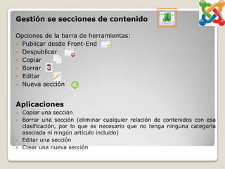 Gestión se secciones de contenido

Opciones de la barra de herramientas:
 Publicar desde Front-End
 Despublicar
 Copiar
 Borrar
 Editar
 Nueva sección



Aplicaciones
   Copiar una sección
   Borrar una sección (eliminar cualquier relación de contenidos con esa
    clasificación, por lo que es necesario que no tenga ninguna categoría
    asociada ni ningún artículo incluido)
   Editar una sección
   Crear una nueva sección
 