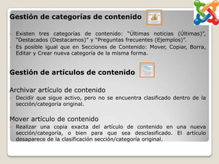 Gestión de categorías de contenido

   Existen tres categorías de contenido: “Últimas noticias (Últimas)”,
    “Destacados (Destacamos)” y “Preguntas frecuentes (Ejemplos)”.
   Es posible igual que en Secciones de Contenido: Mover, Copiar, Borra,
    Editar y Crear nueva categoría de la misma forma.


Gestión de artículos de contenido

Archivar artículo de contenido
   Decidir que sigue activo, pero no se encuentra clasificado dentro de la
    sección/categoría original.

Mover artículo de contenido
   Realizar una copia exacta del artículo de contenido en una nueva
    sección/categoría, o bien para que sea desclasificado. El artículo
    desaparece de la clasificación sección/categoría original.
 
