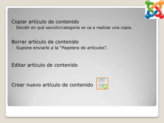 Copiar artículo de contenido
   Decidir en qué sección/categoría se va a realizar una copia.


Borrar artículo de contenido
   Supone enviarlo a la “Papelera de artículos”.



Editar artículo de contenido



Crear nuevo artículo de contenido
 