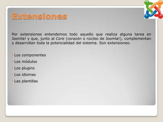 Extensiones

Por extensiones entendemos todo aquello que realiza alguna tarea en
Joomla! y que, junto al Core (corazón o núcleo de Joomla!), complementan
y desarrollan toda la potencialidad del sistema. Son extensiones:


• Los componentes
• Los módulos
• Los plugins
• Los idiomas
• Las plantillas
 