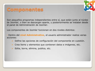 Componentes

Son pequeños programas independientes entre sí, que están junto al núcleo
de Joomla!, o bien se descargan aparte, y posteriormente se instalan desde
el panel de Administración de Joomla!.

Los componentes de Joomla! funcionan en dos niveles distintos:

• Dentro del nivel Administrativo, el usuario administrador realiza varias
acciones:
     Define las opciones de configuración del componente en cuestión.
     Crea ítems y elementos que contienen datos e imágenes, etc.
     Edita, borra, elimina, publica, etc.
 