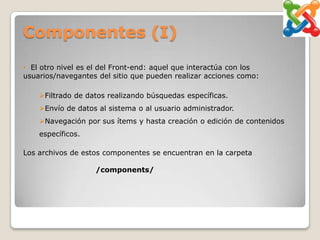 Componentes (I)

• El otro nivel es el del Front-end: aquel que interactúa con los
usuarios/navegantes del sitio que pueden realizar acciones como:

    Filtrado de datos realizando búsquedas específicas.
    Envío de datos al sistema o al usuario administrador.
    Navegación por sus ítems y hasta creación o edición de contenidos
    específicos.

Los archivos de estos componentes se encuentran en la carpeta

                   /components/
 