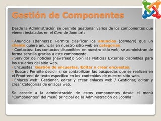 Gestión de Componentes
Desde la Administración se permite gestionar varios de los componentes que
vienen instalados en el Core de Joomla!:

• Anuncios (Banners): Permite clasificar los anuncios (banners) que un
cliente quiere anunciar en nuestro sitio web en categorías.
• Contactos: Los contactos disponibles en nuestro sitio web, se administran de
forma sencilla gracias a este componente.
• Servidor de noticias (newsfeed): Son las Noticias Externas dispnibles para
los usuarios del sitio web.
• Encuestas: Gestión de encuestas, Editar y crear encuestas.
• Buscar: Permite decidir si se contabilizan las búsquedas que se realicen en
el Front-end de texto específico en los contenidos de nuestro sitio web.
• Enlaces web: Gestionar, editar y crear enlaces web / Gestionar, editar y
crear Categorías de enlaces web.

Se accede a la administración de estos componentes desde el menú
“Componentes” del menú principal de la Administración de Joomla!
 