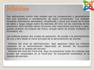 Módulos
Son aplicaciones mucho más simples que los componentes y generalmente
son una extensión o complemento de algún componente. Los módulos
muestran información secundaria, simplificada y breve que toman de la base
de datos y luego cargan sobre los laterales del sitio (en las columnas de los
extremos). Pero también tienen funciones más importantes que llevar a cabo:
pueden publicar los enlaces del menú, recoger datos de acceso mediante un
formulario, etc.

Los módulos poseen dos niveles de aplicación. Se accede a la administración
de uno u otro desde el menú principal de la administración de Joomla!

• Módulos del nivel de administración: Aquí aparecen todos los módulos
utilizados en la Administración (Back-end) de Joomla! Se encuentran
localizados en la carpeta del servidor.
• Módulos del nivel del Front-end: Aquí se encuentran todos los módulos que
pueden ser visualizados en el Front-end. Se encuentran localizados en la
carpeta del servidor.
 