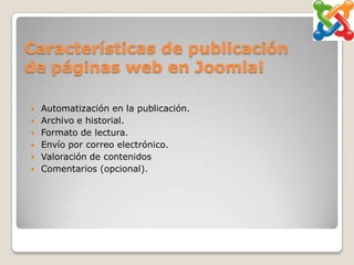 Características de publicación
de páginas web en Joomla!

   Automatización en la publicación.
   Archivo e historial.
   Formato de lectura.
   Envío por correo electrónico.
   Valoración de contenidos
   Comentarios (opcional).
 