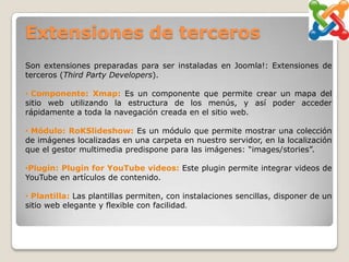 Extensiones de terceros
Son extensiones preparadas para ser instaladas en Joomla!: Extensiones de
terceros (Third Party Developers).

• Componente: Xmap: Es un componente que permite crear un mapa del
sitio web utilizando la estructura de los menús, y así poder acceder
rápidamente a toda la navegación creada en el sitio web.

• Módulo: RoKSlideshow: Es un módulo que permite mostrar una colección
de imágenes localizadas en una carpeta en nuestro servidor, en la localización
que el gestor multimedia predispone para las imágenes: “images/stories”.

•Plugin: Plugin for YouTube videos: Este plugin permite integrar videos de
YouTube en artículos de contenido.

• Plantilla: Las plantillas permiten, con instalaciones sencillas, disponer de un
sitio web elegante y flexible con facilidad.
 