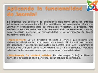 Aplicando la funcionalidad
de Joomla!
Se presenta una colección de extensiones claramente útiles en entornos
educativos, con referencias a las funcionalidades que implementan al sistema
Joomla! y orientaciones para su instalación y gestión, si procede. Pero
también se debe entender que en la implementación de extensiones, a veces,
será necesario asegurar la compatibilidad y la intersección de tareas
realizables entre ellas.

• AlphaContent: Es un directorio al estilo de Yahoo que muestra una
ordenación alfabética de los artículos de contenido. El directorio se crea con
las secciones y categorías publicadas en nuestro sitio web; y permite la
definición de una gran cantidad de parámetros para la presentación y posible
selección de las secciones o categorías que serán o no publicadas.

• Attachments for content articles: Permite cargar (subir) archivos al
servidor y adjuntarlos en la parte final de un artículo de contenido.
 