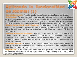 Aplicando la funcionalidad
de Joomla! (I)
• JoomlaComment: Permite añadir comentarios a artículos de contenido.
• GCalendar: Es una extensión que permite integrar calendarios de Google
para ser mostrados en el Front-end de Joomla! Es preciso tener antes creado
en Google el calendario que se quiere mostrar en nuestro sitio web, y conocer
las características del calendario que será utilizado para integrarlo en Joomla!
• Phoca Guest Book with Captcha: Permite crear y administrar libros de
visitas con facilidad, incluyendo una imagen de verificación,Captcha, para
evitar la inclusión masiva de artículos en el libro de visitas. Fácilmente
configurable.
• Joomla Advanced Message: JAM: Es un sistema de gestión de mensajería
privada muy útil para mantener contactos con personas que estén
manteniendo el proyecto que se desarrolle en nuestro sitio web. La instalación
del componente presenta errores en archivos de idiomas no localizados que
deben ser omitidos.
• Simplest Forum: Proporciona un sencillo y completo sistema de gestión de
foros para ser implementado en Joomla! La instalación del componente se
realiza con un único archivo.
• MgMedia2: Es una completa extensión que permite mostrar muchos tipos
de archivos multimedia en el contenido: flv, mp4, mpeg, wav, mp3, mov,
youtube, googlevideo...
 