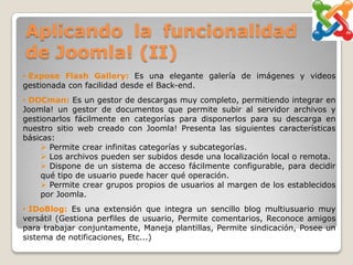 Aplicando la funcionalidad
de Joomla! (II)
• Expose Flash Gallery: Es una elegante galería de imágenes y videos
gestionada con facilidad desde el Back-end.
• DOCman: Es un gestor de descargas muy completo, permitiendo integrar en
Joomla! un gestor de documentos que permite subir al servidor archivos y
gestionarlos fácilmente en categorías para disponerlos para su descarga en
nuestro sitio web creado con Joomla! Presenta las siguientes características
básicas:
     Permite crear infinitas categorías y subcategorías.
     Los archivos pueden ser subidos desde una localización local o remota.
     Dispone de un sistema de acceso fácilmente configurable, para decidir
    qué tipo de usuario puede hacer qué operación.
     Permite crear grupos propios de usuarios al margen de los establecidos
    por Joomla.
• IDoBlog: Es una extensión que integra un sencillo blog multiusuario muy
versátil (Gestiona perfiles de usuario, Permite comentarios, Reconoce amigos
para trabajar conjuntamente, Maneja plantillas, Permite sindicación, Posee un
sistema de notificaciones, Etc...)
 