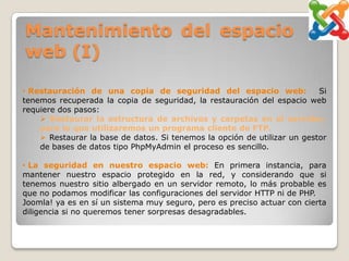 Mantenimiento del espacio
web (I)

• Restauración de una copia de seguridad del espacio web:                 Si
tenemos recuperada la copia de seguridad, la restauración del espacio web
requiere dos pasos:
     Restaurar la estructura de archivos y carpetas en el servidor,
    para lo que utilizaremos un programa cliente de FTP.
     Restaurar la base de datos. Si tenemos la opción de utilizar un gestor
    de bases de datos tipo PhpMyAdmin el proceso es sencillo.

• La seguridad en nuestro espacio web: En primera instancia, para
mantener nuestro espacio protegido en la red, y considerando que si
tenemos nuestro sitio albergado en un servidor remoto, lo más probable es
que no podamos modificar las configuraciones del servidor HTTP ni de PHP.
Joomla! ya es en sí un sistema muy seguro, pero es preciso actuar con cierta
diligencia si no queremos tener sorpresas desagradables.
 