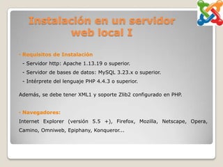 Instalación en un servidor
           web local I

• Requisitos de Instalación
 - Servidor http: Apache 1.13.19 o superior.
 - Servidor de bases de datos: MySQL 3.23.x o superior.
 - Intérprete del lenguaje PHP 4.4.3 o superior.

Además, se debe tener XML1 y soporte Zlib2 configurado en PHP.


• Navegadores:
Internet Explorer (versión 5.5 +), Firefox, Mozilla, Netscape, Opera,
Camino, Omniweb, Epiphany, Konqueror...
 