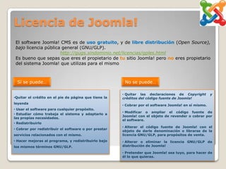 Licencia de Joomla!
 El software Joomla! CMS es de uso gratuito, y de libre distribución (Open Source),
 bajo licencia pública general (GNU/GLP).
                      http://gugs.sindominio.net/licencias/gples.html
 Es bueno que sepas que eres el propietario de tu sitio Joomla! pero no eres propietario
 del sistema Joomla! que utilizas para el mismo



  Sí se puede…                                         No se puede…

                                                      • Quitar las declaraciones de Copyright         y
•Quitar el crédito en el pie de página que tiene la   créditos del código fuente de Joomla!
leyenda
                                                      • Cobrar por el software Joomla! en sí mismo.
• Usar el software para cualquier propósito.
                                                      • Modificar o ampliar el código fuente de
• Estudiar cómo trabaja el sistema y adaptarlo a
                                                      Joomla! con el objeto de revender o cobrar por
las propias necesidades.
                                                      el software.
• Redistribuirlo
                                                      • Alterar el código fuente de Joomla! con el
• Cobrar por redistribuir el software o por prestar
                                                      objeto de darle denominación o librarse de la
servicios relacionados con el mismo.                  licencia GNU/GLP, para propósitos de venta.
• Hacer mejoras al programa, y redistribuirlo bajo    • Alterar o eliminar la licencia GNU/GLP de
los mismos términos GNU/GLP.                          distribución de Joomla!

                                                      • Pretender que Joomla! sea tuyo, para hacer de
                                                      él lo que quieras.
 