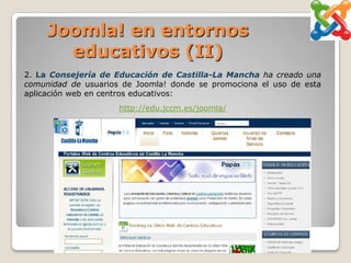 Joomla! en entornos
       educativos (II)
2. La Consejería de Educación de Castilla-La Mancha ha creado una
comunidad de usuarios de Joomla! donde se promociona el uso de esta
aplicación web en centros educativos:
                     http://edu.jccm.es/joomla/
 