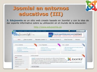 Joomla! en entornos
       educativos (III)
3. Edujoomla es un sitio web creado basado en Joomla! y con la idea de
dar soporte informativo sobre su utilización en el mundo de la educación:
                        http://www.edujoomla.es
 