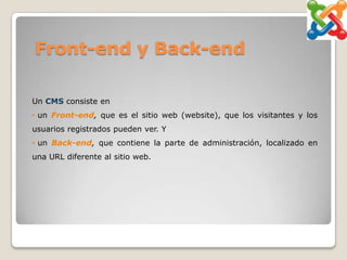 Front-end y Back-end

Un CMS consiste en
• un Front-end, que es el sitio web (website), que los visitantes y los
usuarios registrados pueden ver. Y
• un Back-end, que contiene la parte de administración, localizado en
una URL diferente al sitio web.
 